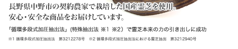 長野県中野市の契約農家で栽培した国産霊芝を使用。安心・安全な商品をお届けしています。「循環多段式加圧抽出法」(特許抽出法 ※1 ※2)で霊芝本来の力の引き出しに成功 ※1 循環多段式加圧抽出法 第3212278号 ※2 循環多段式加圧抽出法における霊芝抽出 第3212940号